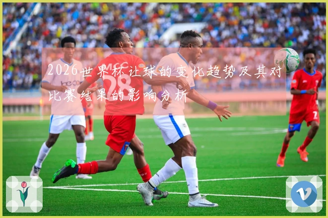 2026世界杯让球的变化趋势及其对比赛结果的影响分析